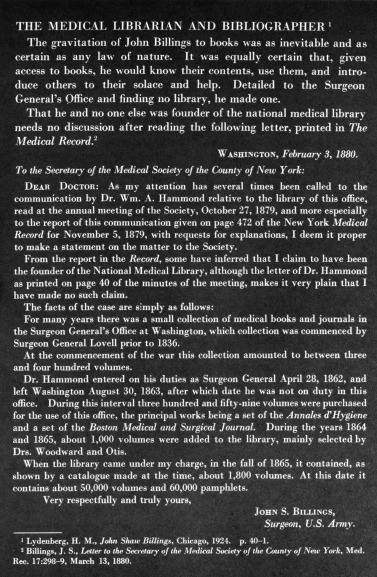 THE  MEDICAL LIBRARIAN AND BIBLIOGRAPHER 
The gravitation of John Billings to books was as inevitable and as certain as any  law  of nature. It  was  equally certain  that,  given access to books, he would know their contents, use them, and  introduce others  to  their  solace  and  help.  Detailed to  the  Surgeon General's Office and  finding no library,  he made one. That he and no one else was founder of the national medical library needs  no discussion  after reading the following letter, printed in The Medical Record. 2
                                         Washington, February 3, 1880