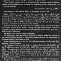THE  MEDICAL LIBRARIAN AND BIBLIOGRAPHER 
The gravitation of John Billings to books was as inevitable and as certain as any  law  of nature. It  was  equally certain  that,  given access to books, he would know their contents, use them, and  introduce others  to  their  solace  and  help.  Detailed to  the  Surgeon General's Office and  finding no library,  he made one. That he and no one else was founder of the national medical library needs  no discussion  after reading the following letter, printed in The Medical Record. 2
                                         Washington, February 3, 1880